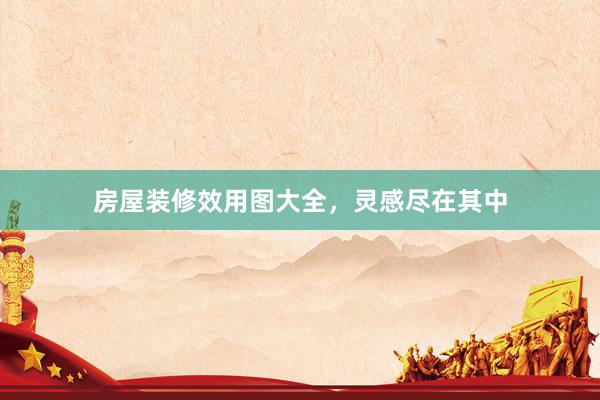 房屋装修效用图大全，灵感尽在其中