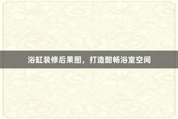 浴缸装修后果图，打造酣畅浴室空间