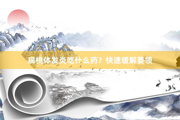 扁桃体发炎吃什么药？快速缓解要领